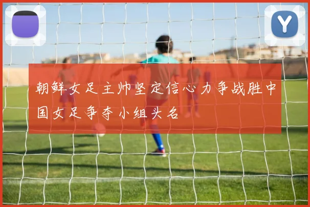朝鲜女足主帅坚定信心力争战胜中国女足争夺小组头名