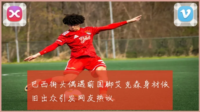 巴西街头偶遇前国脚艾克森身材依旧出众引发网友热议