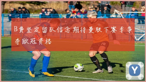B费坚定留队信念期待曼联下赛季争夺欧冠资格