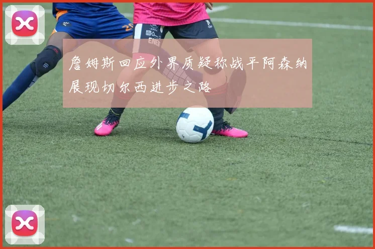 詹姆斯回应外界质疑称战平阿森纳展现切尔西进步之路