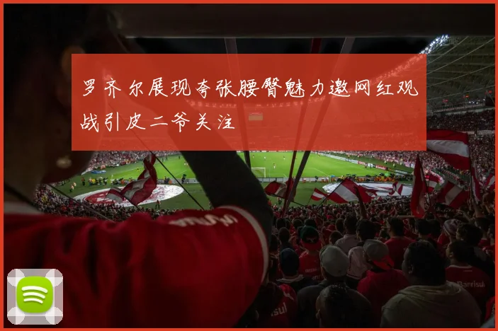 罗齐尔展现夸张腰臀魅力邀网红观战引皮二爷关注