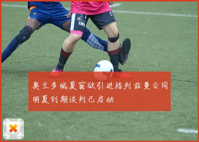 奥兰多城夏窗欲引进格列兹曼合同明夏到期谈判已启动