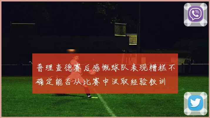 普理查德赛后感慨球队表现糟糕不确定能否从比赛中汲取经验教训
