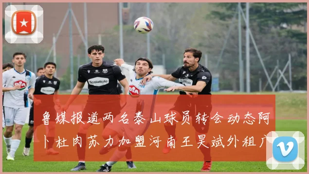 鲁媒报道两名泰山球员转会动态阿卜杜肉苏力加盟河南王昊斌外租广州豹