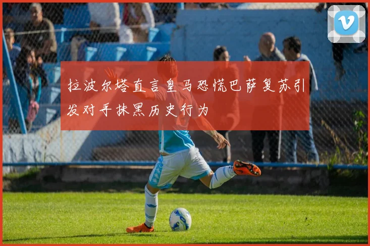 拉波尔塔直言皇马恐慌巴萨复苏引发对手抹黑历史行为