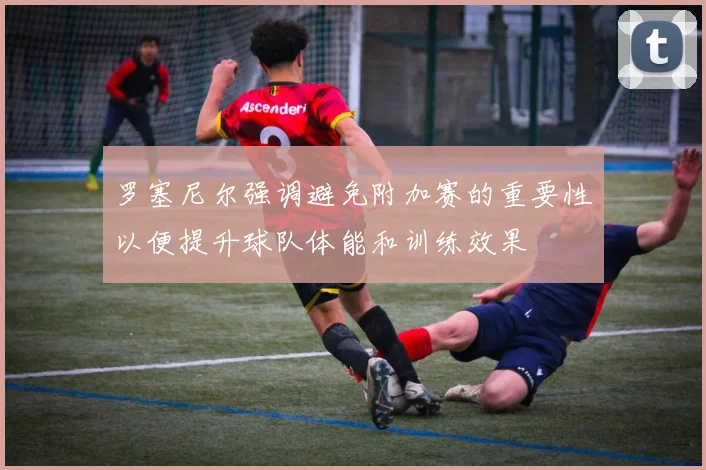 罗塞尼尔强调避免附加赛的重要性以便提升球队体能和训练效果