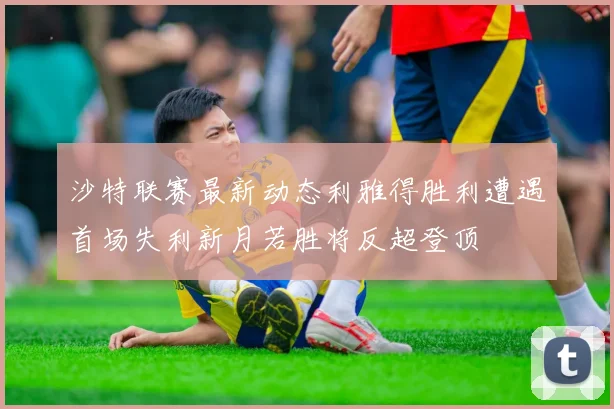 沙特联赛最新动态利雅得胜利遭遇首场失利新月若胜将反超登顶