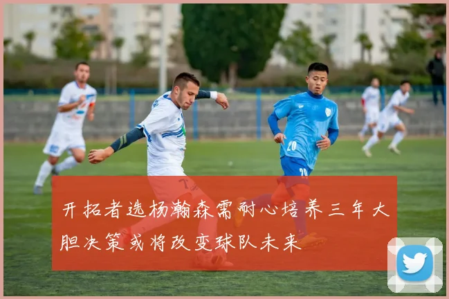 开拓者选杨瀚森需耐心培养三年大胆决策或将改变球队未来