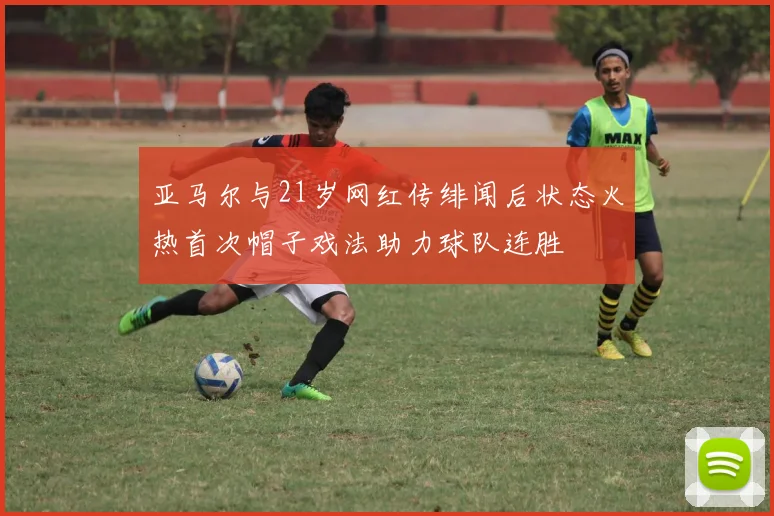 亚马尔与21岁网红传绯闻后状态火热首次帽子戏法助力球队连胜