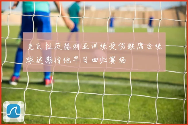 克瓦拉茨赫利亚训练受伤缺席合练球迷期待他早日回归赛场