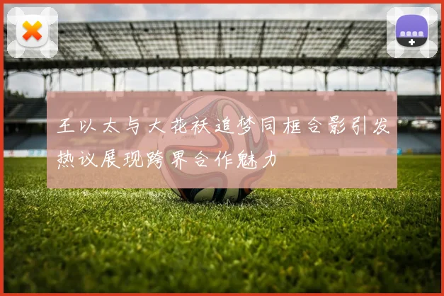 王以太与大花袄追梦同框合影引发热议展现跨界合作魅力