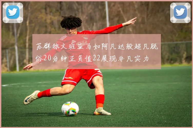 苏群称文班亚马如阿凡达般超凡脱俗20分钟正负值22展现非凡实力