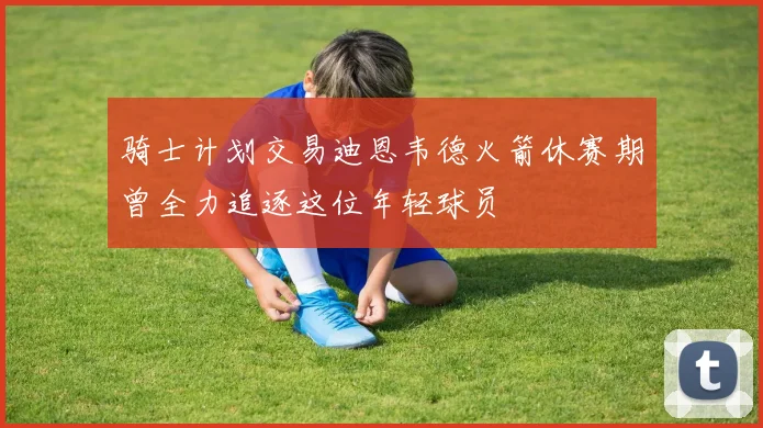 骑士计划交易迪恩韦德火箭休赛期曾全力追逐这位年轻球员