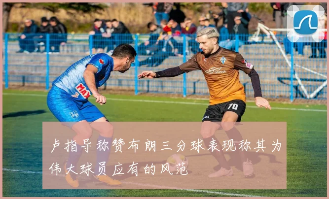 卢指导称赞布朗三分球表现称其为伟大球员应有的风范