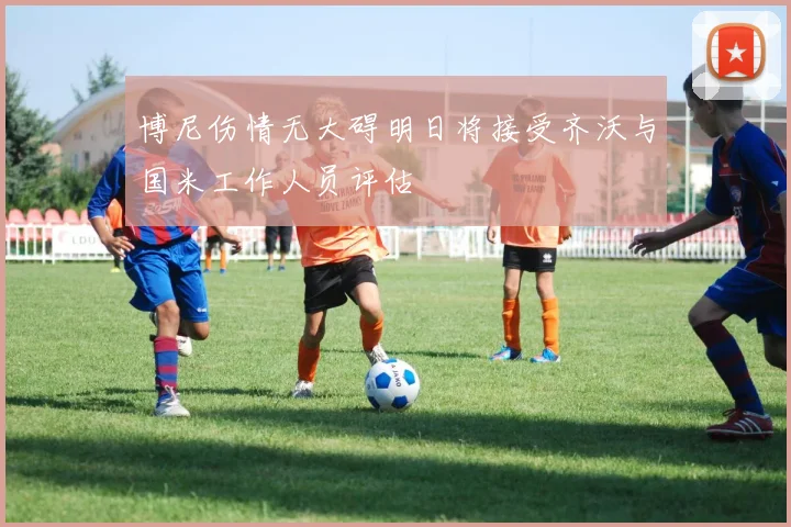 博尼伤情无大碍明日将接受齐沃与国米工作人员评估