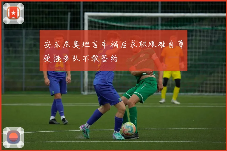 安东尼奥坦言车祸后求职艰难自尊受挫多队不敢签约