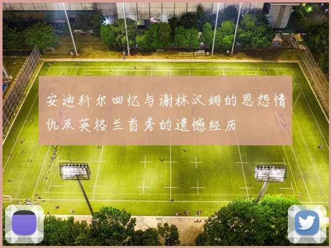安迪科尔回忆与谢林汉姆的恩怨情仇及英格兰首秀的遗憾经历