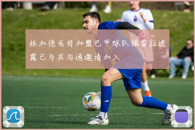 林加德或将加盟巴甲球队佩雷拉透露已与其沟通邀请加入