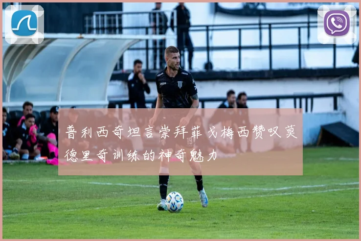 普利西奇坦言崇拜菲戈梅西赞叹莫德里奇训练的神奇魅力