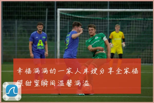 幸福满满的一家人库嫂分享全家福照甜蜜瞬间温馨满溢