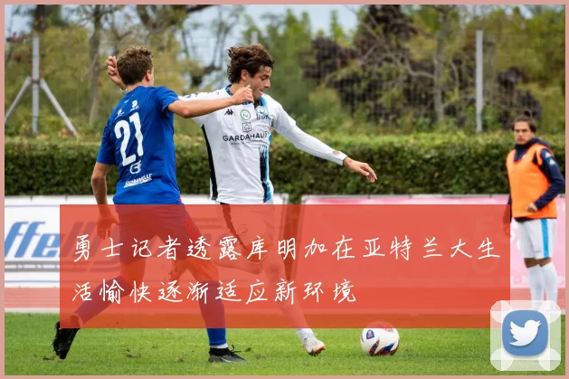 勇士记者透露库明加在亚特兰大生活愉快逐渐适应新环境