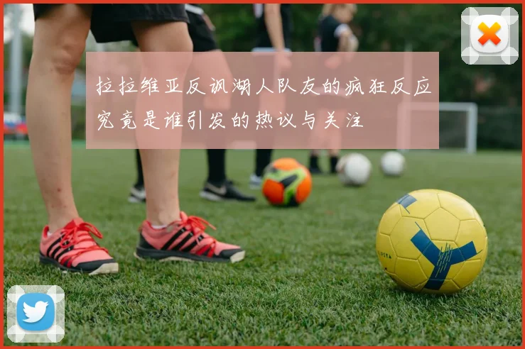 拉拉维亚反讽湖人队友的疯狂反应究竟是谁引发的热议与关注