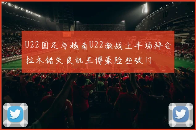 U22国足与越南U22激战上半场拜合拉木错失良机王博豪险些破门